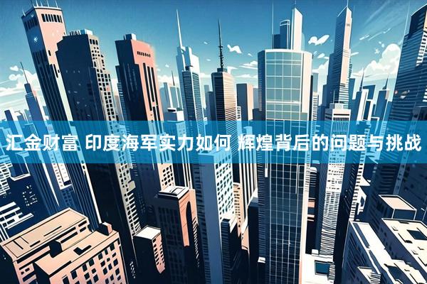 汇金财富 印度海军实力如何 辉煌背后的问题与挑战