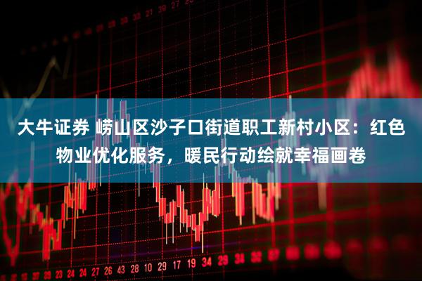大牛证券 崂山区沙子口街道职工新村小区：红色物业优化服务，暖民行动绘就幸福画卷