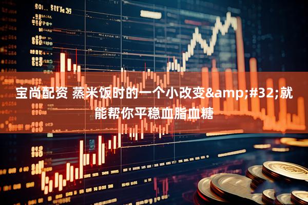 宝尚配资 蒸米饭时的一个小改变&#32;就能帮你平稳血脂血糖