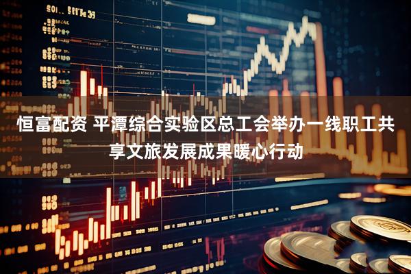 恒富配资 平潭综合实验区总工会举办一线职工共享文旅发展成果暖心行动