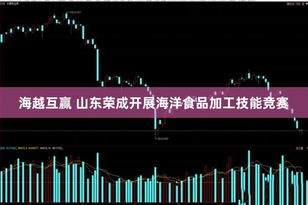 海越互赢 山东荣成开展海洋食品加工技能竞赛