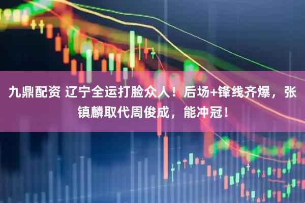 九鼎配资 辽宁全运打脸众人！后场+锋线齐爆，张镇麟取代周俊成，能冲冠！