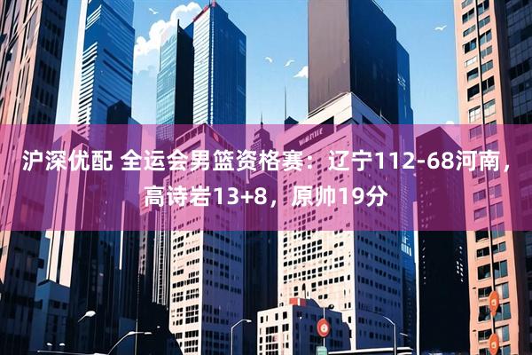 沪深优配 全运会男篮资格赛：辽宁112-68河南，高诗岩13+8，原帅19分