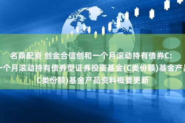 名鼎配资 创金合信创和一个月滚动持有债券C: 创金合信创和一个月滚动持有债券型证券投资基金(C类份额)基金产品资料概要更新