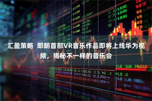 汇盈策略  郎朗首部VR音乐作品即将上线华为视频，揭秘不一样的音乐会