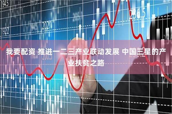 我要配资 推进一二三产业联动发展 中国三星的产业扶贫之路