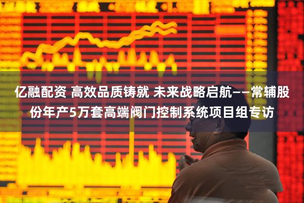 亿融配资 高效品质铸就 未来战略启航——常辅股份年产5万套高端阀门控制系统项目组专访