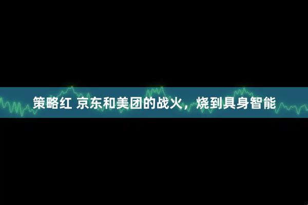策略红 京东和美团的战火，烧到具身智能