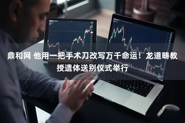 鼎和网 他用一把手术刀改写万千命运！龙道畴教授遗体送别仪式举行
