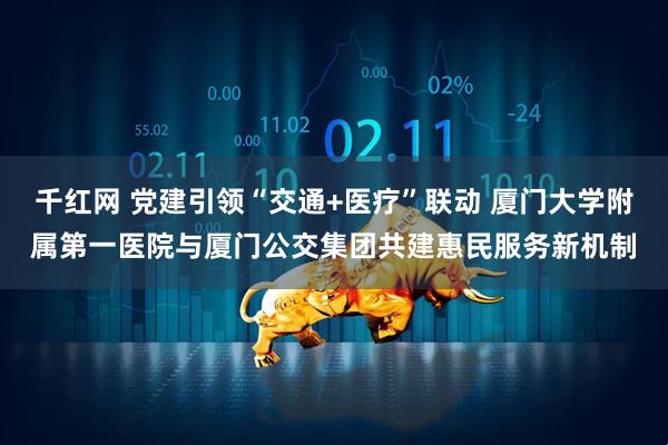 千红网 党建引领“交通+医疗”联动 厦门大学附属第一医院与厦门公交集团共建惠民服务新机制