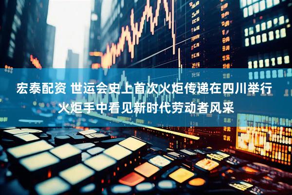 宏泰配资 世运会史上首次火炬传递在四川举行 火炬手中看见新时代劳动者风采