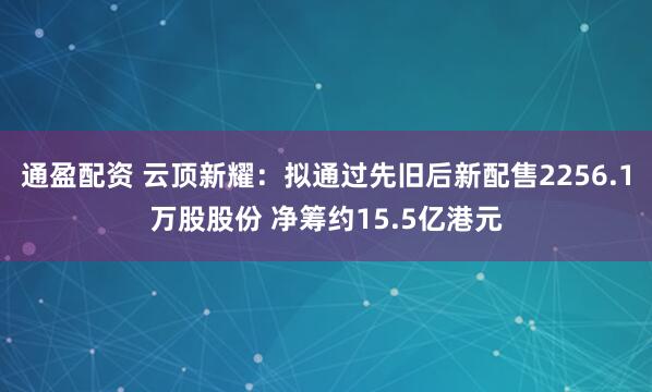 通盈配资 云顶新耀：拟通过先旧后新配售2256.1万股股份 净筹约15.5亿港元