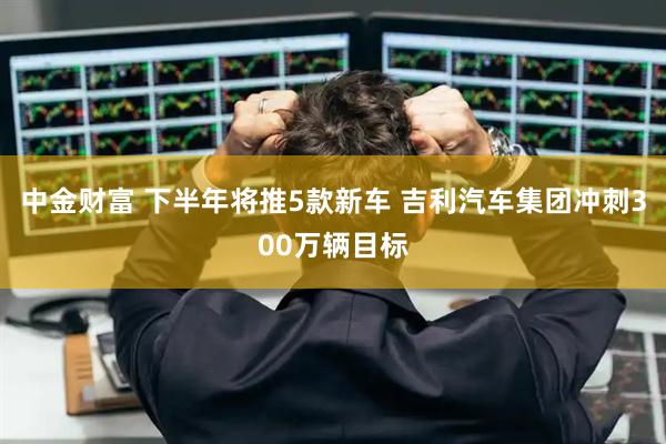 中金财富 下半年将推5款新车 吉利汽车集团冲刺300万辆目标