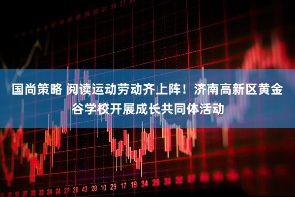 国尚策略 阅读运动劳动齐上阵！济南高新区黄金谷学校开展成长共同体活动