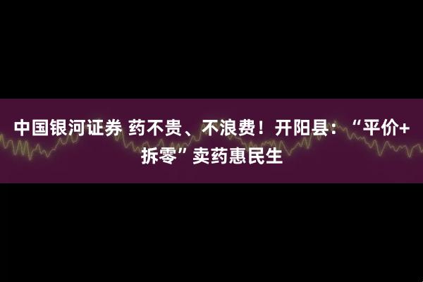 中国银河证券 药不贵、不浪费！开阳县：“平价+拆零”卖药惠民生