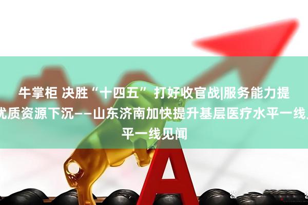 牛掌柜 决胜“十四五” 打好收官战|服务能力提升 优质资源下沉——山东济南加快提升基层医疗水平一线见闻