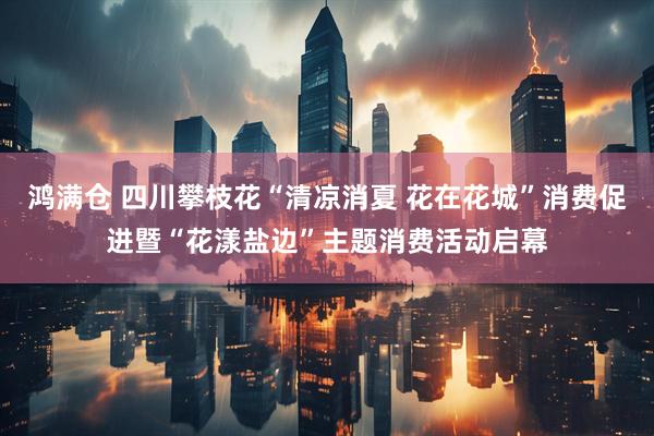鸿满仓 四川攀枝花“清凉消夏 花在花城”消费促进暨“花漾盐边”主题消费活动启幕