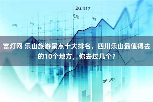 富灯网 乐山旅游景点十大排名，四川乐山最值得去的10个地方，你去过几个？