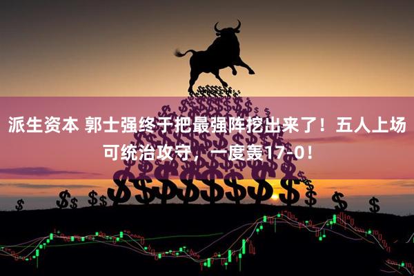 派生资本 郭士强终于把最强阵挖出来了！五人上场可统治攻守，一度轰17-0！