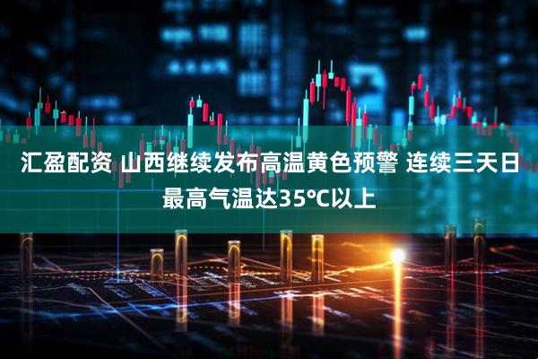 汇盈配资 山西继续发布高温黄色预警 连续三天日最高气温达35℃以上