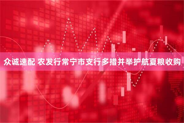 众诚速配 农发行常宁市支行多措并举护航夏粮收购