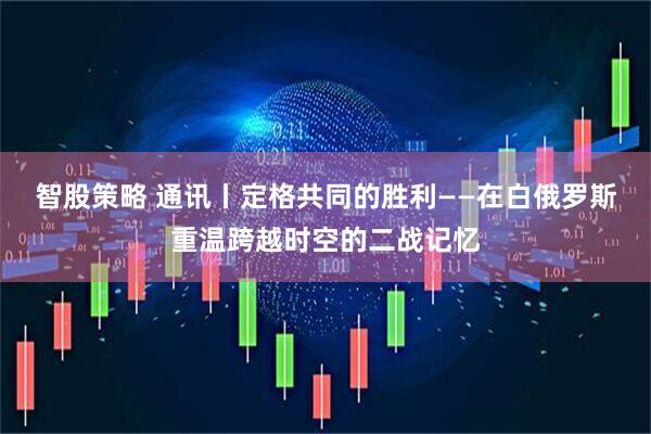 智股策略 通讯丨定格共同的胜利——在白俄罗斯重温跨越时空的二战记忆