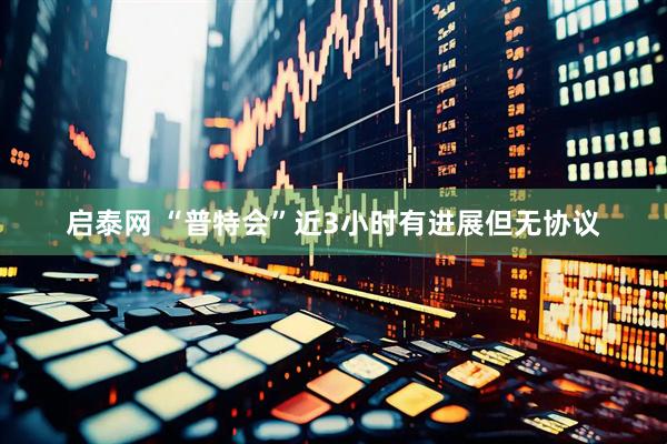 启泰网 “普特会”近3小时有进展但无协议