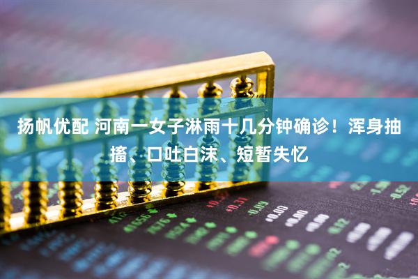 扬帆优配 河南一女子淋雨十几分钟确诊！浑身抽搐、口吐白沫、短暂失忆