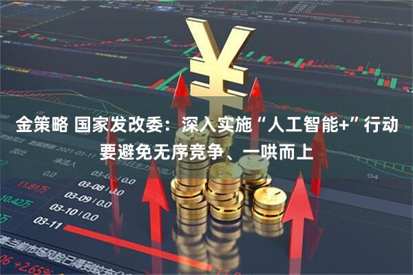 金策略 国家发改委：深入实施“人工智能+”行动要避免无序竞争、一哄而上