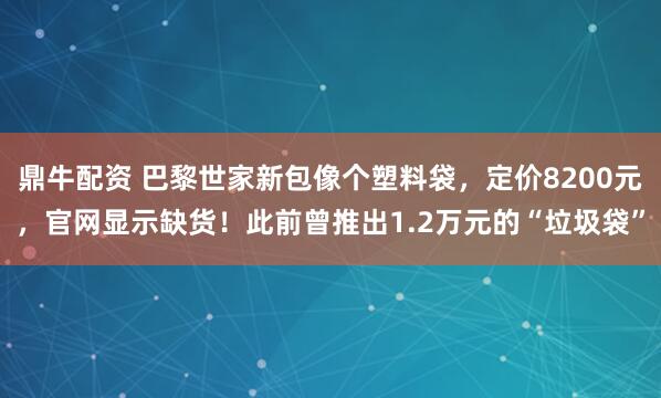 鼎牛配资 巴黎世家新包像个塑料袋，定价8200元，官网显示缺货！此前曾推出1.2万元的“垃圾袋”