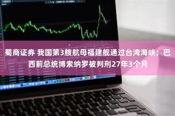 蜀商证券 我国第3艘航母福建舰通过台湾海峡；巴西前总统博索纳罗被判刑27年3个月