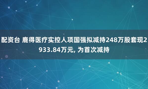 配资台 鹿得医疗实控人项国强拟减持248万股套现2933.84万元, 为首次减持