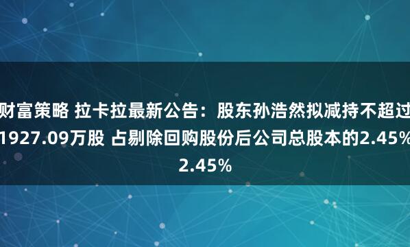 财富策略 拉卡拉最新公告：股东孙浩然拟减持不超过1927.09万股 占剔除回购股份后公司总股本的2.45%