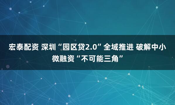 宏泰配资 深圳“园区贷2.0”全域推进 破解中小微融资“不可能三角”