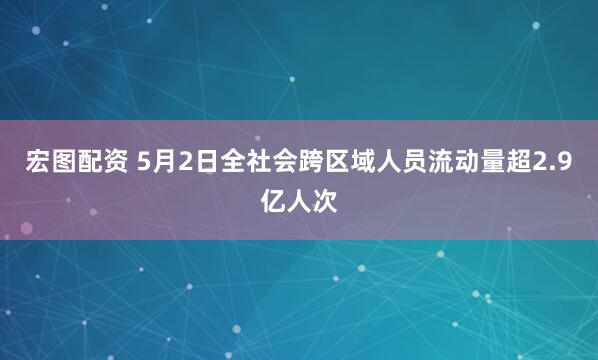 宏图配资 5月2日全社会跨区域人员流动量超2.9亿人次