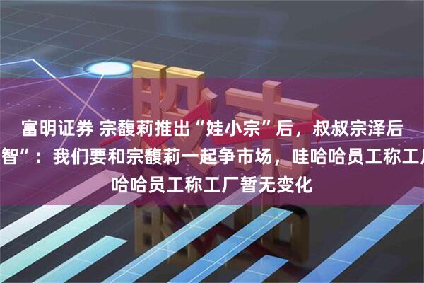 富明证券 宗馥莉推出“娃小宗”后，叔叔宗泽后推出“娃小智”：我们要和宗馥莉一起争市场，哇哈哈员工称工厂暂无变化