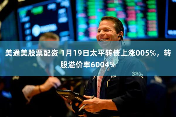 美通美股票配资 1月19日太平转债上涨005%，转股溢价率6004%