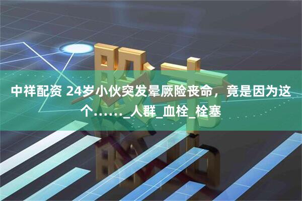 中祥配资 24岁小伙突发晕厥险丧命，竟是因为这个……_人群_血栓_栓塞